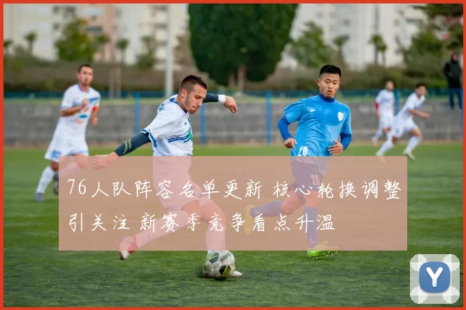 76人队阵容名单更新 核心轮换调整引关注 新赛季竞争看点升温