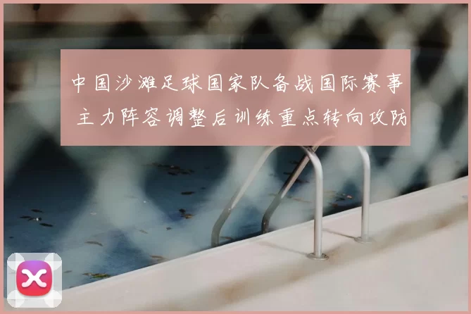 中国沙滩足球国家队备战国际赛事 主力阵容调整后训练重点转向攻防衔接