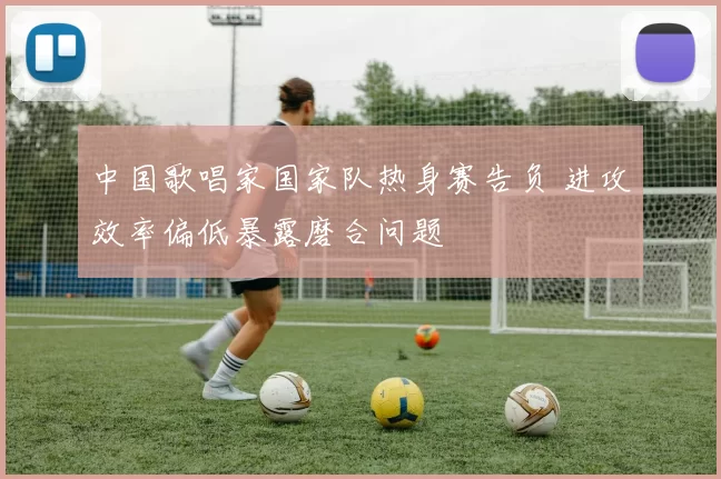 中国歌唱家国家队热身赛告负 进攻效率偏低暴露磨合问题