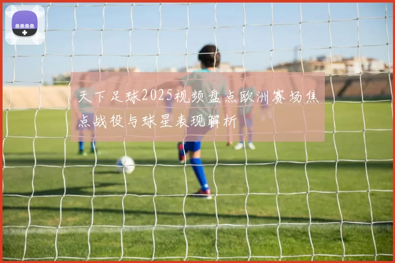 天下足球2025视频盘点欧洲赛场焦点战役与球星表现解析