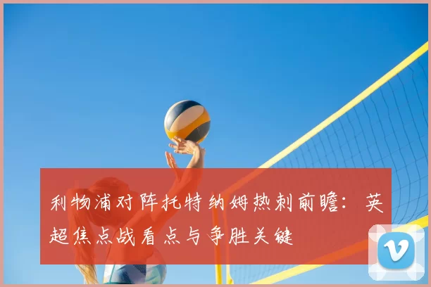 利物浦对阵托特纳姆热刺前瞻：英超焦点战看点与争胜关键