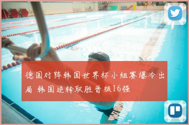 德国对阵韩国世界杯小组赛爆冷出局 韩国逆转取胜晋级16强