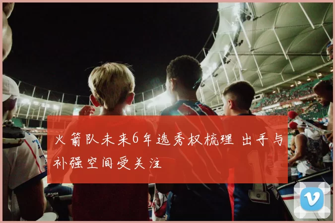 火箭队未来6年选秀权梳理 出手与补强空间受关注