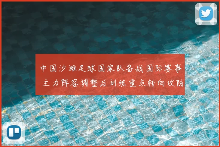 中国沙滩足球国家队备战国际赛事 主力阵容调整后训练重点转向攻防衔接