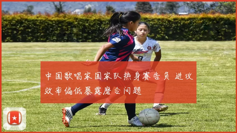 中国歌唱家国家队热身赛告负 进攻效率偏低暴露磨合问题