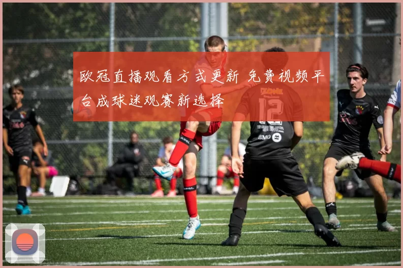 欧冠直播观看方式更新 免费视频平台成球迷观赛新选择