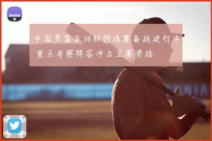 中国男篮亚洲杯预选赛备战进行中 重点考察阵容冲击正赛资格