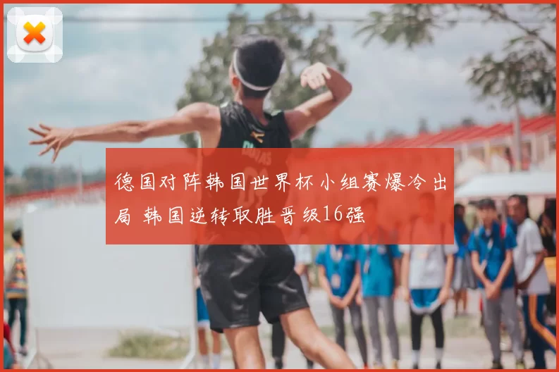 德国对阵韩国世界杯小组赛爆冷出局 韩国逆转取胜晋级16强
