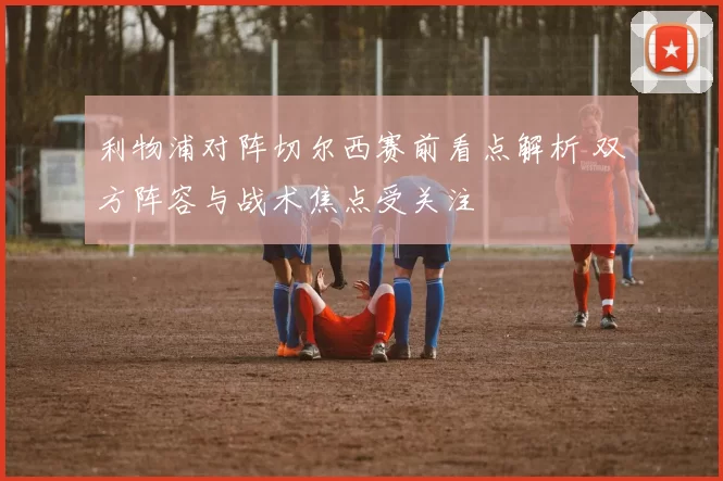 利物浦对阵切尔西赛前看点解析 双方阵容与战术焦点受关注