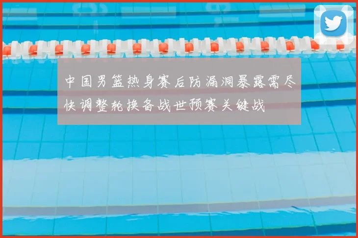 中国男篮热身赛后防漏洞暴露需尽快调整轮换备战世预赛关键战