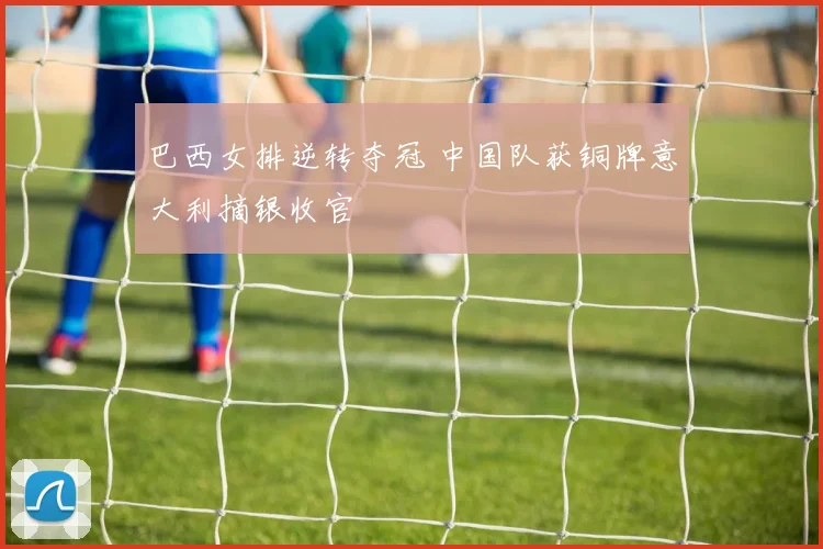 巴西女排逆转夺冠 中国队获铜牌意大利摘银收官