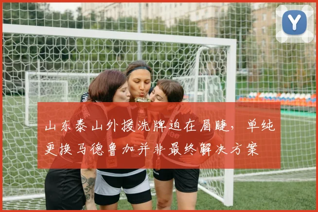 山东泰山外援洗牌迫在眉睫,单纯更换马德鲁加并非最终解决方案