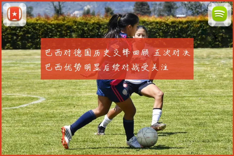 巴西对德国历史交锋回顾 五次对决巴西优势明显后续对战受关注