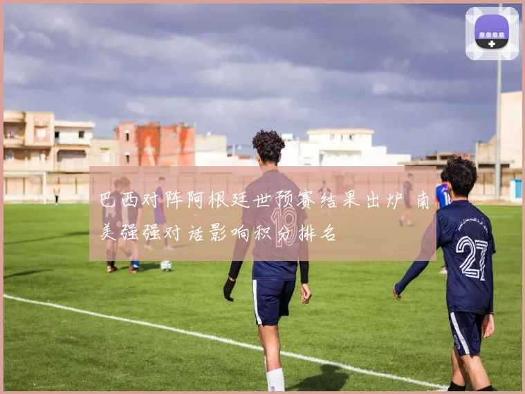 巴西对阵阿根廷世预赛结果出炉 南美强强对话影响积分排名