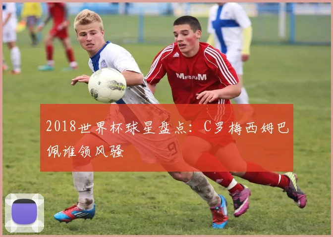 2018世界杯球星盘点:C罗梅西姆巴佩谁领风骚