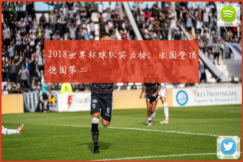 2018世界杯球队实力榜:法国登顶德国第二