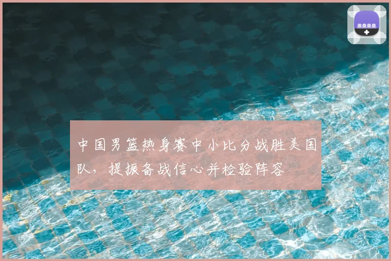 中国男篮热身赛中小比分战胜美国队,提振备战信心并检验阵容