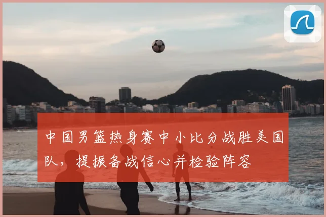 中国男篮热身赛中小比分战胜美国队,提振备战信心并检验阵容